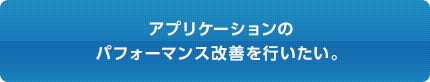 アプリケーションの パフォーマンス改善を行いたい。