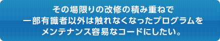 その場限りの改修の積み重ねで 一部有識者以外は触れなくなったプログラムを メンテナンス容易なコードにしたい。